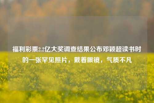 福利彩票2.2亿大奖调查结果公布邓颖超读书时的一张罕见照片，戴着眼镜，气质不凡