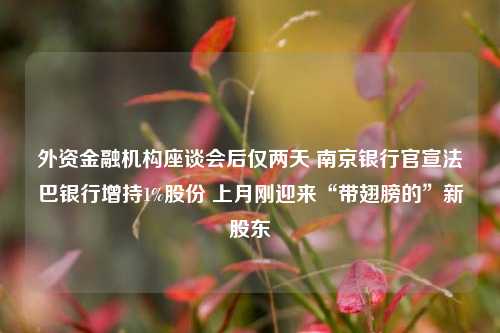 外资金融机构座谈会后仅两天 南京银行官宣法巴银行增持1%股份 上月刚迎来“带翅膀的”新股东