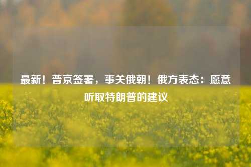 最新！普京签署，事关俄朝！俄方表态：愿意听取特朗普的建议