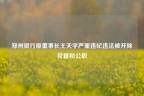 郑州银行原董事长王天宇严重违纪违法被开除党籍和公职