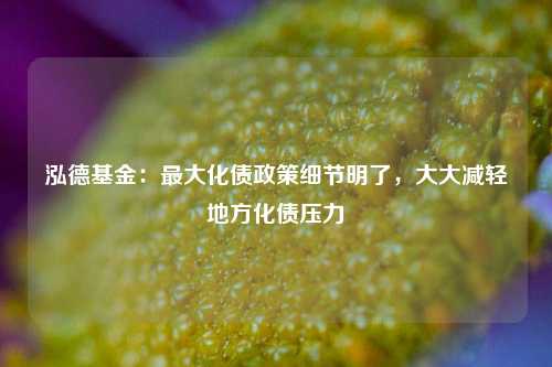 泓德基金：最大化债政策细节明了，大大减轻地方化债压力