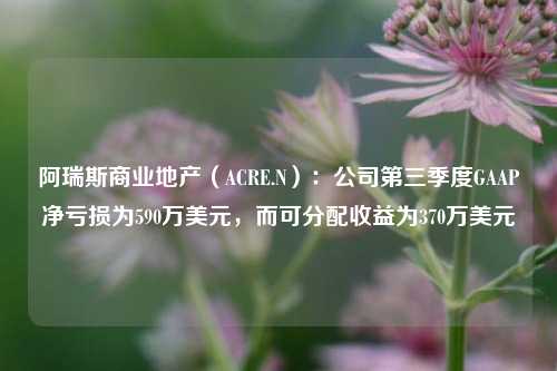 阿瑞斯商业地产（ACRE.N）：公司第三季度GAAP净亏损为590万美元，而可分配收益为370万美元