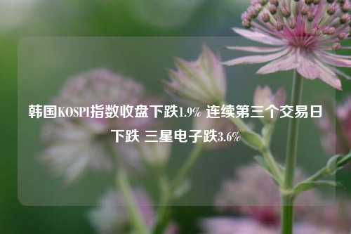 韩国KOSPI指数收盘下跌1.9% 连续第三个交易日下跌 三星电子跌3.6%