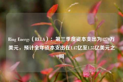 Ring Energy（REI.A）：第三季度资本支出为4270万美元，预计全年资本支出在1.47亿至1.55亿美元之间