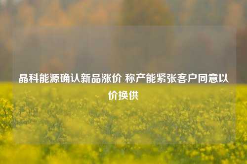 晶科能源确认新品涨价 称产能紧张客户同意以价换供