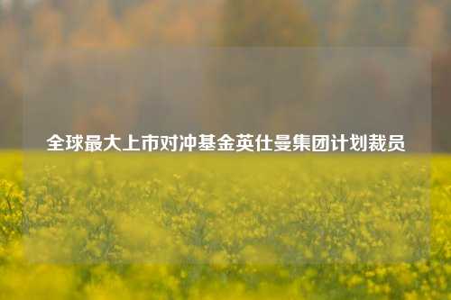 全球最大上市对冲基金英仕曼集团计划裁员