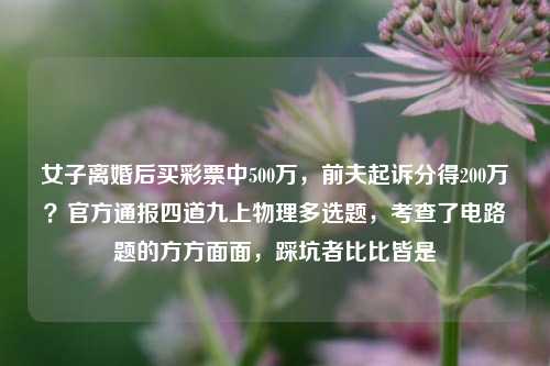 女子离婚后买彩票中500万，前夫起诉分得200万？官方通报四道九上物理多选题，考查了电路题的方方面面，踩坑者比比皆是