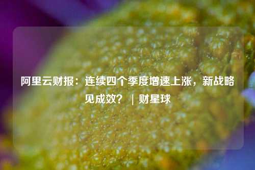 阿里云财报：连续四个季度增速上涨，新战略见成效？ | 财星球