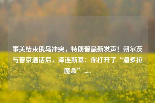 事关结束俄乌冲突，特朗普最新发声！朔尔茨与普京通话后，泽连斯基：你打开了“潘多拉魔盒”......