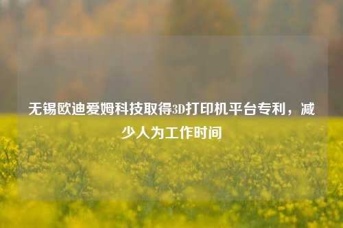 无锡欧迪爱姆科技取得3D打印机平台专利，减少人为工作时间