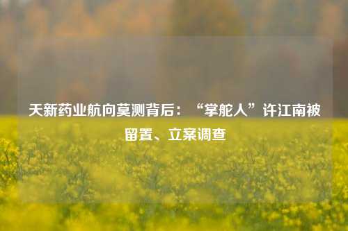 天新药业航向莫测背后：“掌舵人”许江南被留置、立案调查