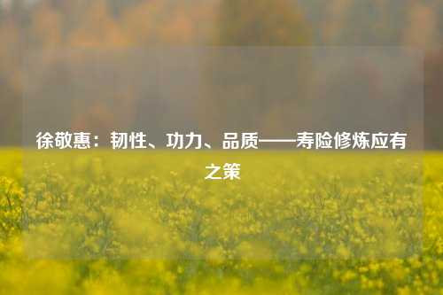 徐敬惠：韧性、功力、品质——寿险修炼应有之策