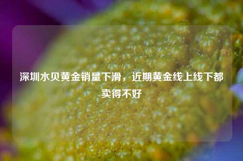 深圳水贝黄金销量下滑，近期黄金线上线下都卖得不好