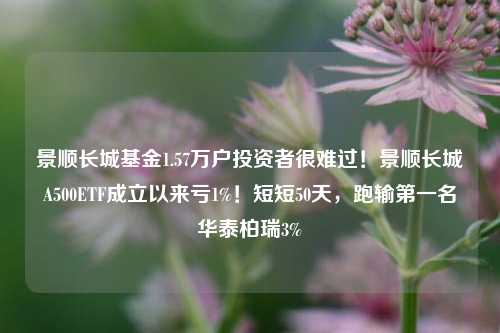 景顺长城基金1.57万户投资者很难过！景顺长城A500ETF成立以来亏1%！短短50天，跑输第一名华泰柏瑞3%