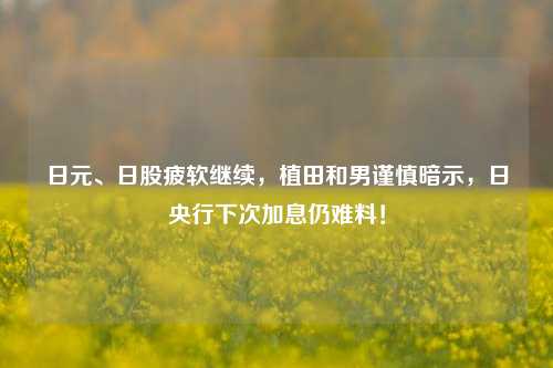 日元、日股疲软继续，植田和男谨慎暗示，日央行下次加息仍难料！