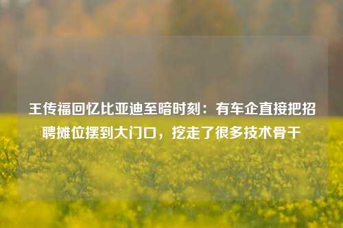 王传福回忆比亚迪至暗时刻：有车企直接把招聘摊位摆到大门口，挖走了很多技术骨干