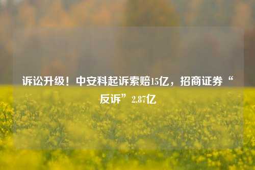 诉讼升级！中安科起诉索赔15亿，招商证券“反诉”2.87亿