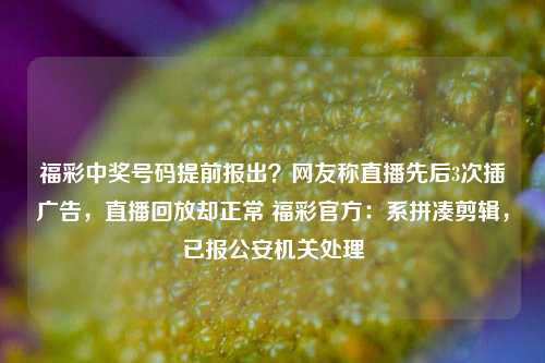 福彩中奖号码提前报出？网友称直播先后3次插广告，直播回放却正常 福彩官方：系拼凑剪辑，已报公安机关处理