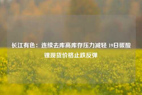 长江有色：连续去库高库存压力减轻 19日碳酸锂现货价格止跌反弹