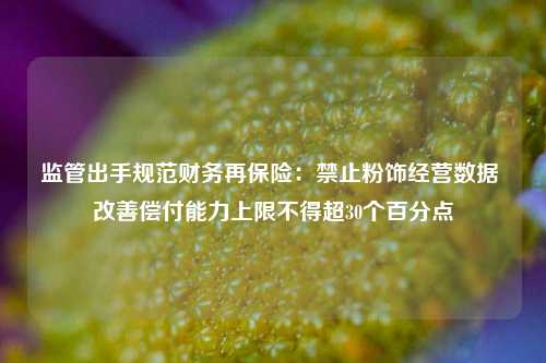 监管出手规范财务再保险：禁止粉饰经营数据 改善偿付能力上限不得超30个百分点