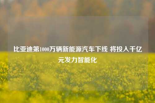 比亚迪第1000万辆新能源汽车下线 将投入千亿元发力智能化