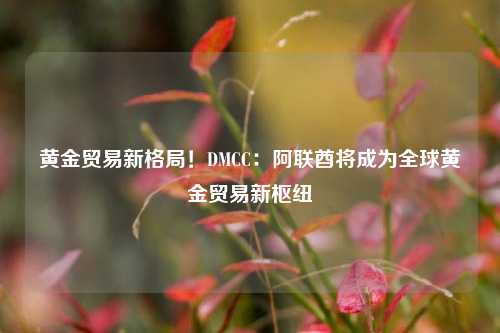 黄金贸易新格局！DMCC：阿联酋将成为全球黄金贸易新枢纽