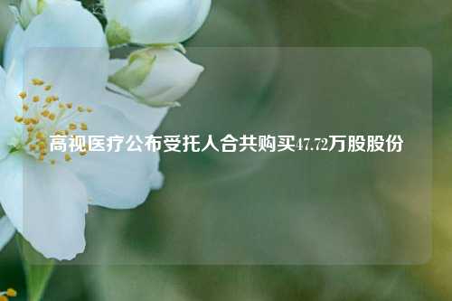 高视医疗公布受托人合共购买47.72万股股份