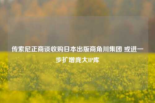 传索尼正商谈收购日本出版商角川集团 或进一步扩增庞大IP库