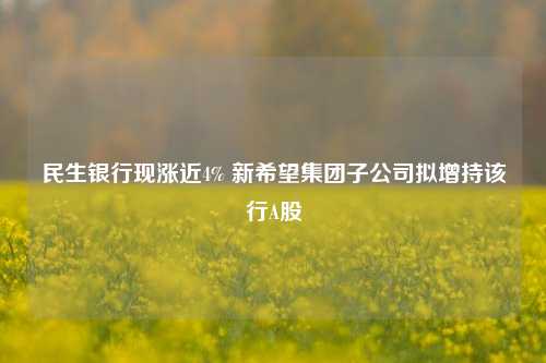 民生银行现涨近4% 新希望集团子公司拟增持该行A股