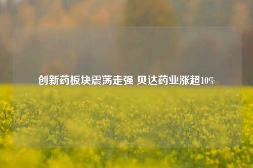 创新药板块震荡走强 贝达药业涨超10%