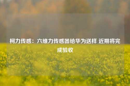 柯力传感：六维力传感器给华为送样 近期将完成验收